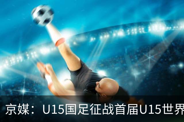 京媒：U15国足征战首届U15世界杯，学习和参与可能比胜负重要